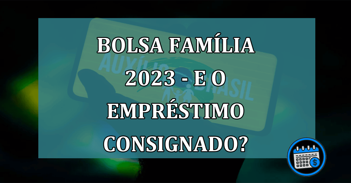 Bolsa Família 2023 - O empréstimo consignado continua?