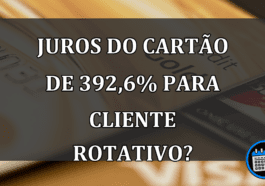 JUROS do cartão de 392,6% para CLIENTE rotativo?