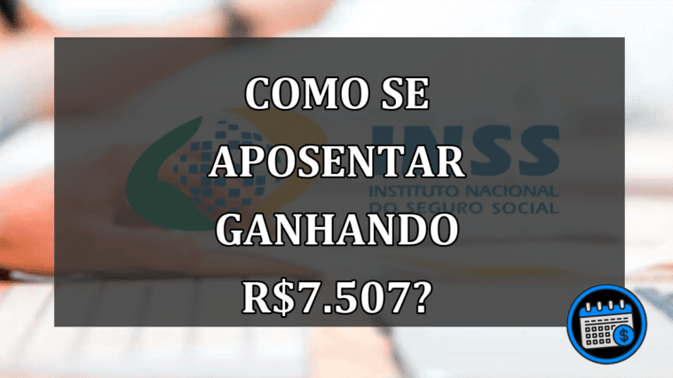 Como se aposentar ganhando R$7.507?