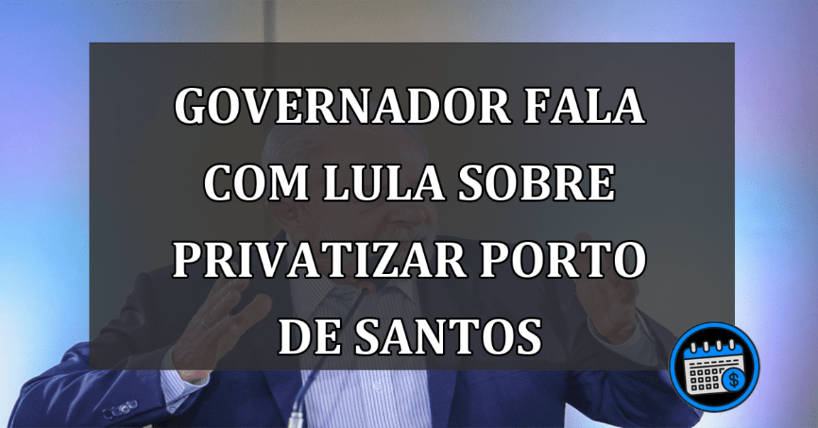 Governador fala com Lula sobre privatizar Porto de Santos