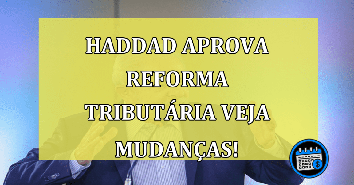 Haddad aprova Reforma Tributária Veja Mudanças!