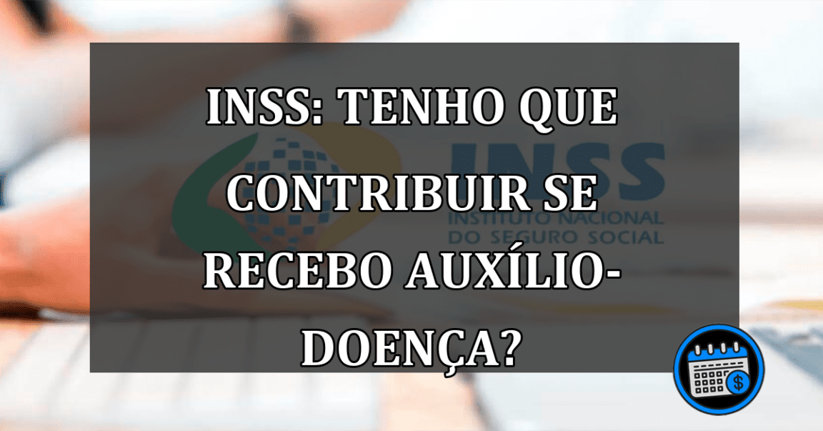 INSS: Tenho que contribuir se recebo auxílio-doença?