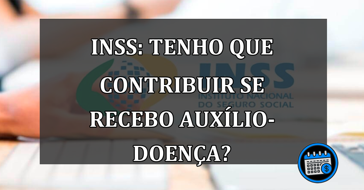 INSS: Tenho que contribuir se recebo auxílio-doença?