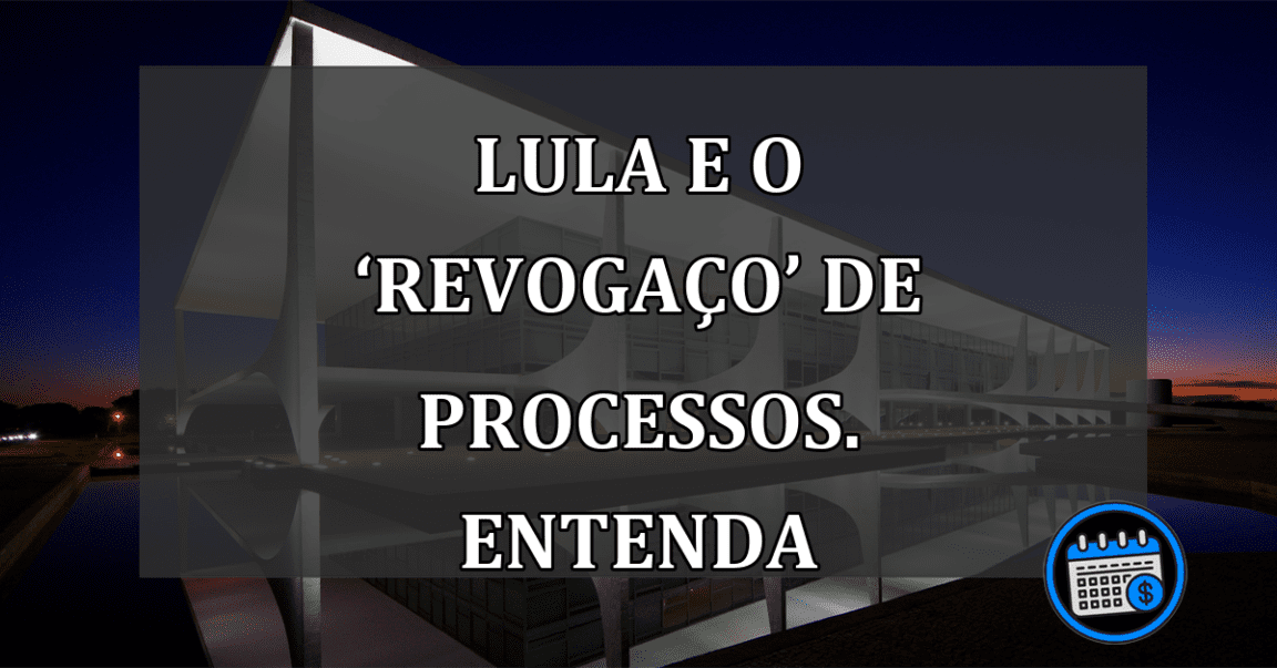 Lula e o ‘revogaço’ de processos. ENTENDA do que se trata