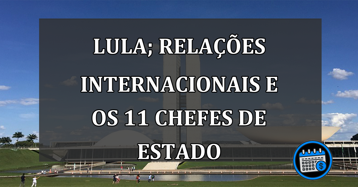 Lula; relações INTERNACIONAIS e os 11 chefes de estado