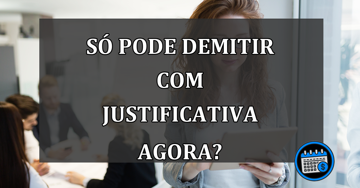 só pode demitir com justificativa agora?