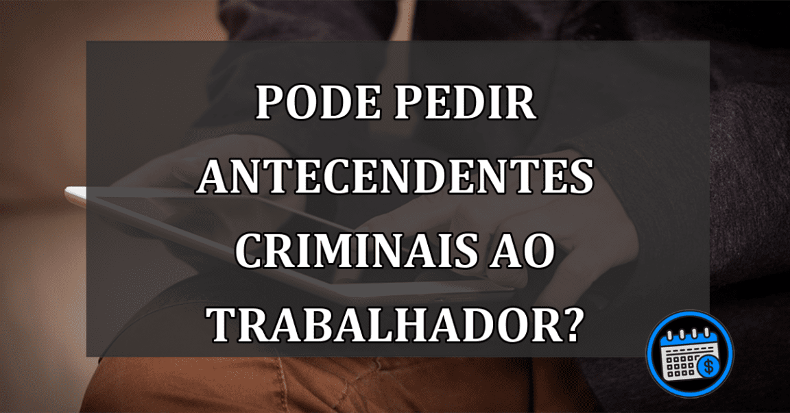 PODE PEDIR ANTECENDENTES CRIMINAIS AO TRABALHADOR?