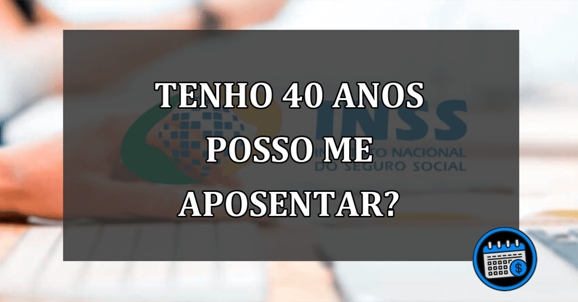 TENHO 40 ANOS POSSO ME APOSENTAR?