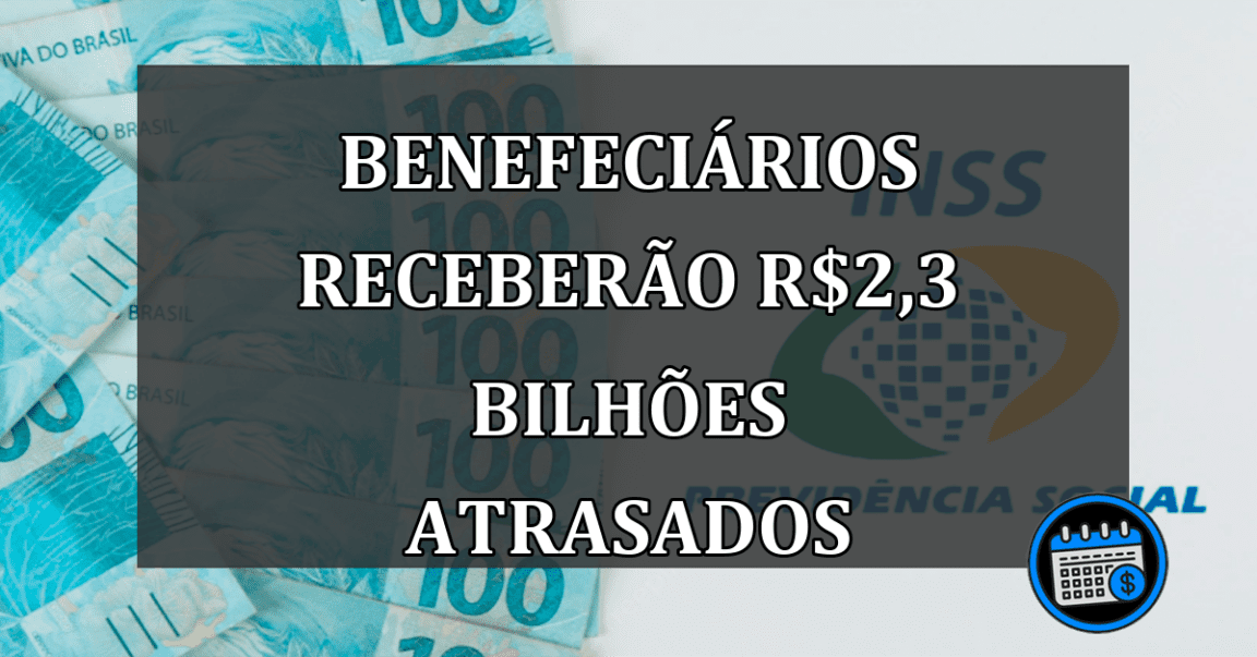 BENEFECIÁRIOS RECEBERÃO r$2,3 BILHÕES ATRASADOS