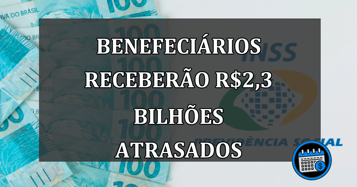 BENEFECIÁRIOS RECEBERÃO r$2,3 BILHÕES ATRASADOS