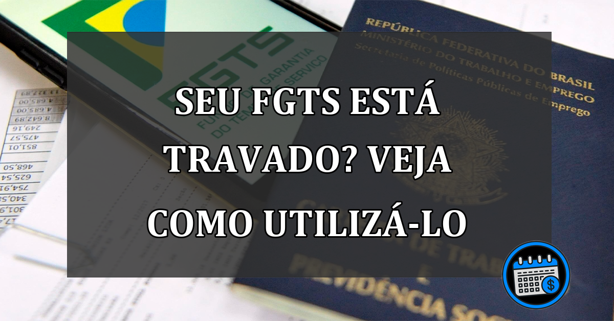 SEU FGTS ESTÁ TRAVADO? VEJA COMO UTILIZÁ-LO