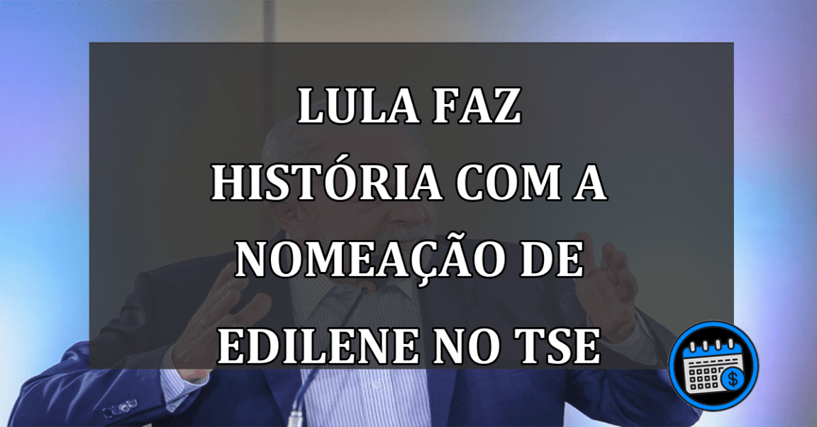 Lula faz história com a nomeação de Edilene no TSE