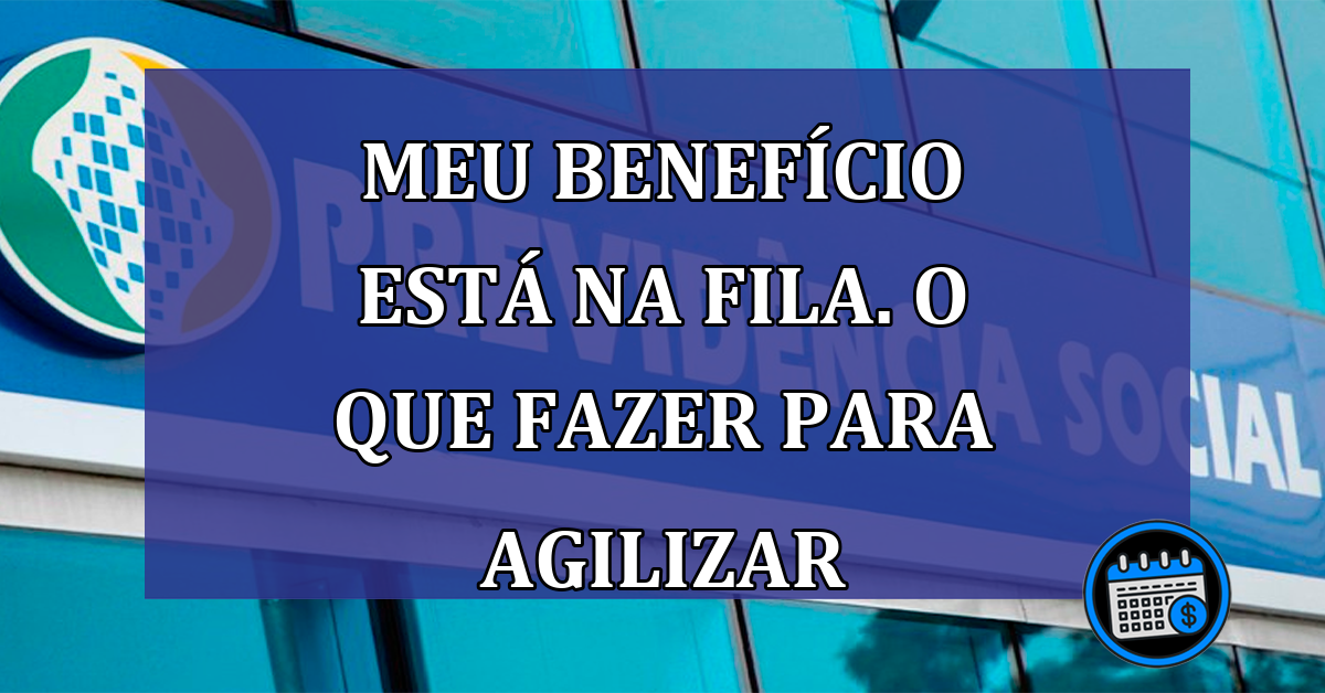 Meu BENEFICIO esta na FILA. O que fazer para agilizar