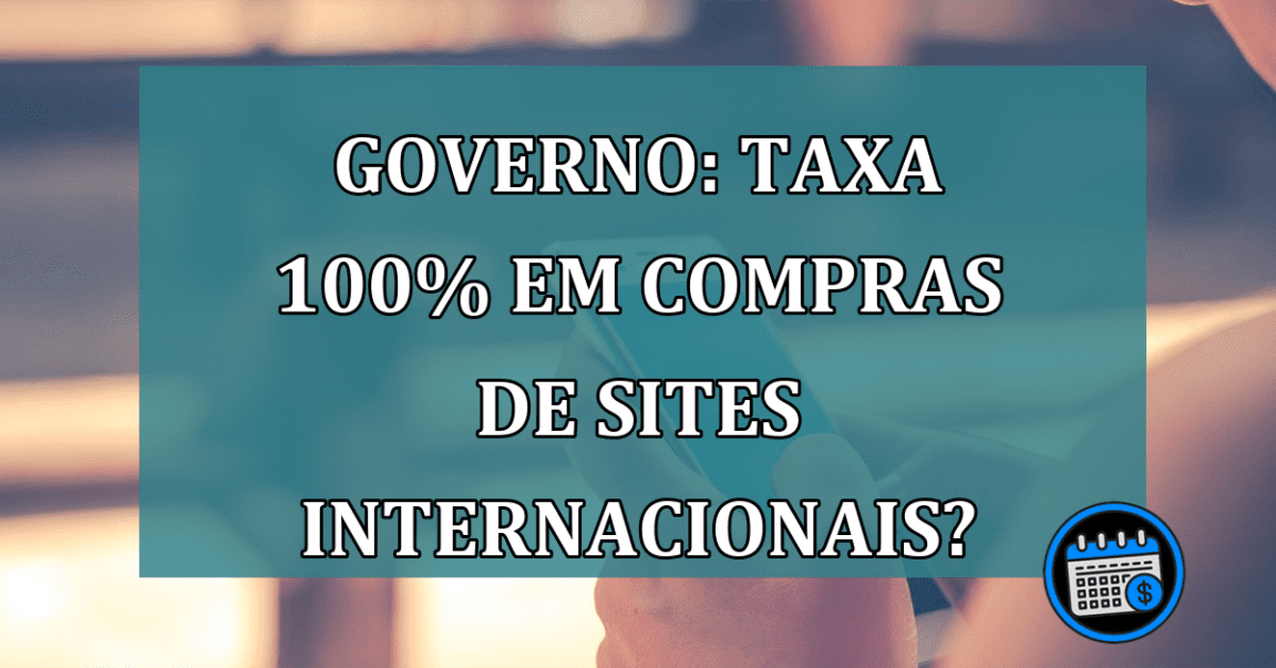 Governo: TAXA 100% em compras de sites internacionais?