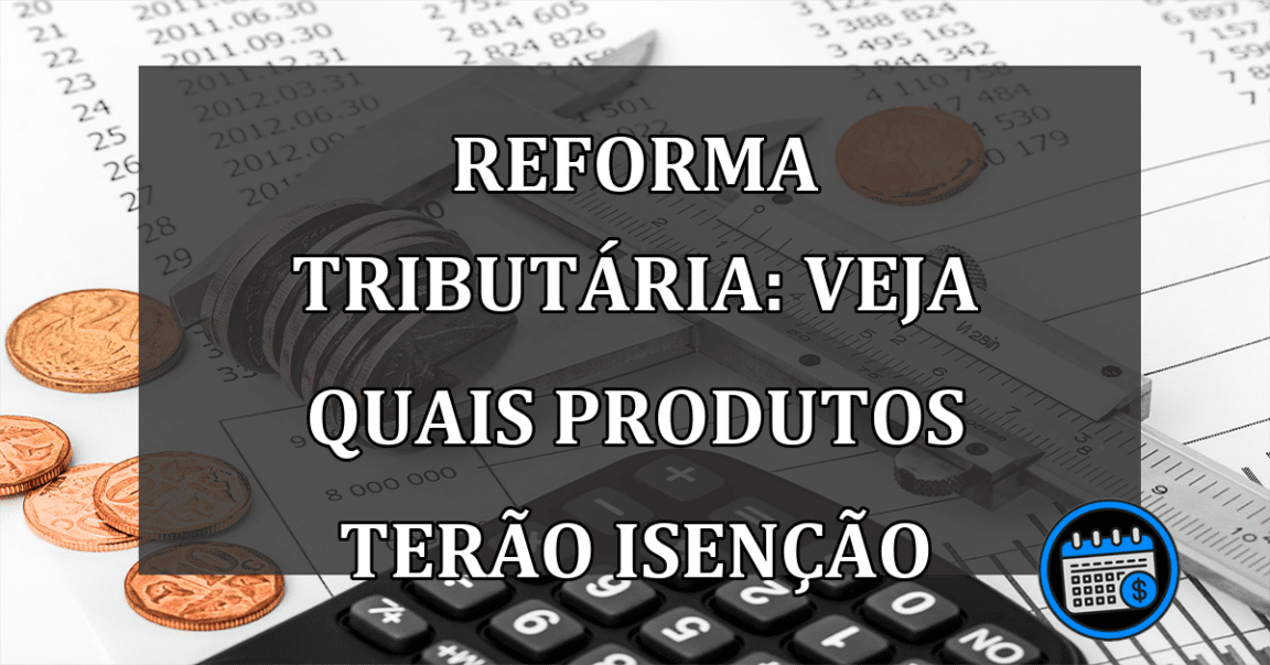 Reforma Tributaria: veja quais PRODUTOS terão ISENCAO