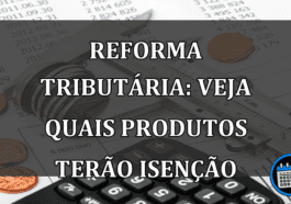 Reforma Tributaria: veja quais PRODUTOS terão ISENCAO