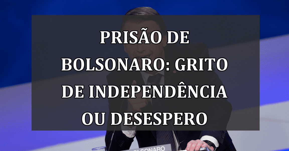 Prisão de Bolsonaro: Grito de Independência ou Desespero