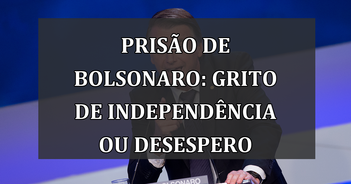 Prisão de Bolsonaro: Grito de Independência ou Desespero