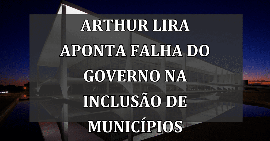 Arthur Lira aponta falha do governo na inclusão de municípios