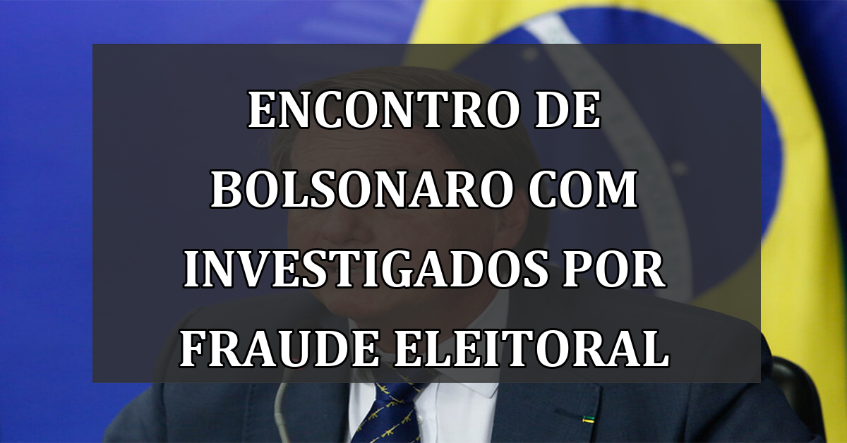 Encontro de Bolsonaro com Investigados por Fraude Eleitoral