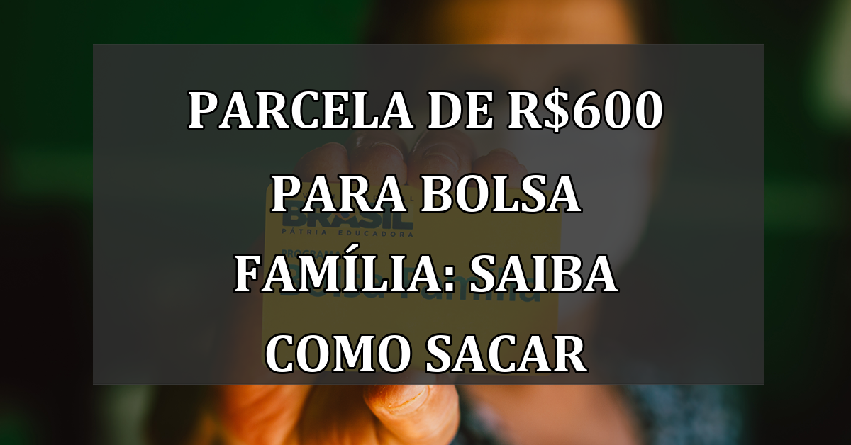 Parcela de R$600 para Bolsa Família: Saiba como Sacar