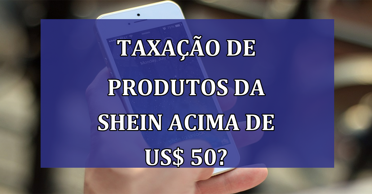 TAXACAO de produtos da SHEIN acima de US$ 50?